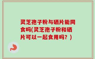 灵芝孢子粉与硒片能同食吗(灵芝孢子粉和硒片可以一起食用吗？)