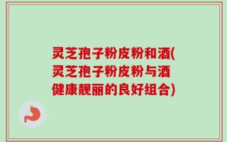 灵芝孢子粉皮粉和酒(灵芝孢子粉皮粉与酒 健康靓丽的良好组合)