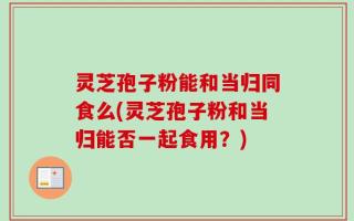 灵芝孢子粉能和当归同食么(灵芝孢子粉和当归能否一起食用？)