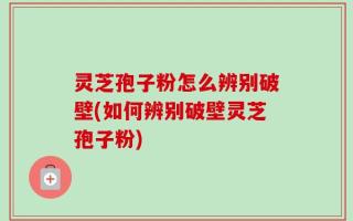 灵芝孢子粉怎么辨别破壁(如何辨别破壁灵芝孢子粉)