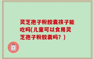 灵芝孢子粉胶囊孩子能吃吗(儿童可以食用灵芝孢子粉胶囊吗？)