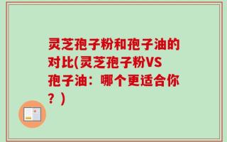 灵芝孢子粉和孢子油的对比(灵芝孢子粉VS孢子油：哪个更适合你？)