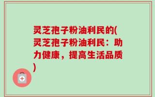 灵芝孢子粉油利民的(灵芝孢子粉油利民：助力健康，提高生活品质)
