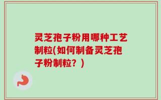 灵芝孢子粉用哪种工艺制粒(如何制备灵芝孢子粉制粒？)