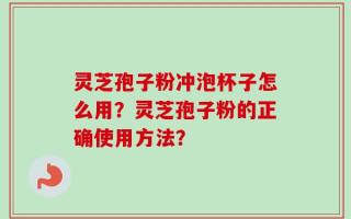 灵芝孢子粉冲泡杯子怎么用？灵芝孢子粉的正确使用方法？