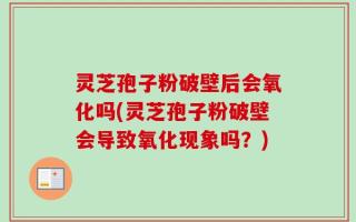 灵芝孢子粉破壁后会氧化吗(灵芝孢子粉破壁会导致氧化现象吗？)