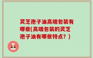 灵芝孢子油高端包装有哪些(高端包装的灵芝孢子油有哪些特点？)
