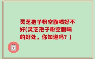 灵芝孢子粉空腹喝好不好(灵芝孢子粉空腹喝的好处，你知道吗？)