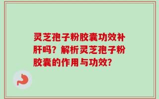 灵芝孢子粉胶囊功效补肝吗？解析灵芝孢子粉胶囊的作用与功效？