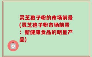 灵芝孢子粉的市场前景(灵芝孢子粉市场前景：新健康食品的明星产品)