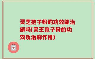灵芝孢子粉的功效能治癣吗(灵芝孢子粉的功效及治癣作用)