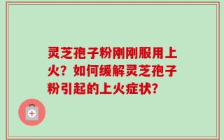 灵芝孢子粉刚刚服用上火？如何缓解灵芝孢子粉引起的上火症状？