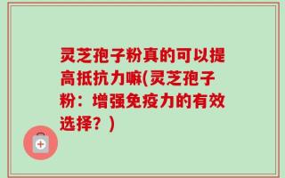 灵芝孢子粉真的可以提高抵抗力嘛(灵芝孢子粉：增强免疫力的有效选择？)