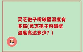 灵芝孢子粉破壁温度有多高(灵芝孢子粉破壁温度高达多少？)