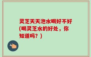 灵芝天天泡水喝好不好(喝灵芝水的好处，你知道吗？)
