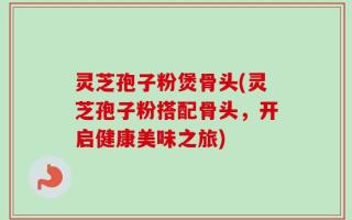 灵芝孢子粉煲骨头(灵芝孢子粉搭配骨头，开启健康美味之旅)