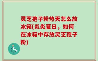 灵芝孢子粉热天怎么放冰箱(炎炎夏日，如何在冰箱中存放灵芝孢子粉)