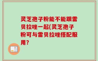 灵芝孢子粉能不能跟雷贝拉唑一起(灵芝孢子粉可与雷贝拉唑搭配服用？