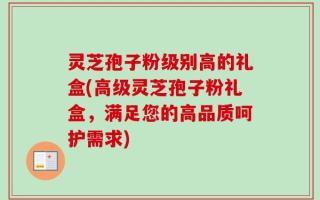 灵芝孢子粉级别高的礼盒(高级灵芝孢子粉礼盒，满足您的高品质呵护需求)