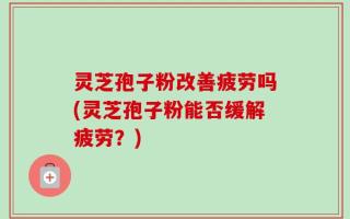 灵芝孢子粉改善疲劳吗(灵芝孢子粉能否缓解疲劳？)