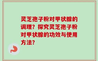 灵芝孢子粉对甲状腺的调理？探究灵芝孢子粉对甲状腺的功效与使用方法？