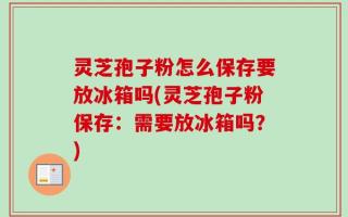 灵芝孢子粉怎么保存要放冰箱吗(灵芝孢子粉保存：需要放冰箱吗？)