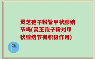 灵芝孢子粉管甲状腺结节吗(灵芝孢子粉对甲状腺结节有积极作用)