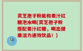 灵芝孢子粉能和姜汁红糖泡水喝(灵芝孢子粉搭配姜汁红糖，喝出健康活力速效饮品！)