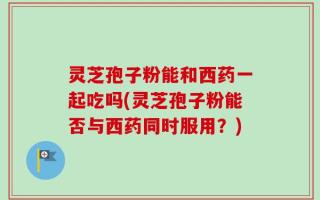 灵芝孢子粉能和西药一起吃吗(灵芝孢子粉能否与西药同时服用？)