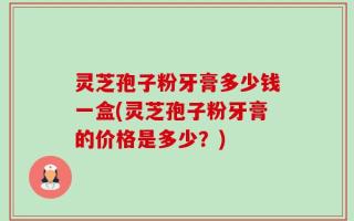 灵芝孢子粉牙膏多少钱一盒(灵芝孢子粉牙膏的价格是多少？)