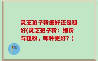 灵芝孢子粉细好还是粗好(灵芝孢子粉：细粉与粗粉，哪种更好？)