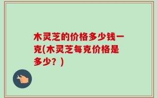 木灵芝的价格多少钱一克(木灵芝每克价格是多少？)