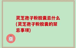 灵芝孢子粉胶囊忌什么(灵芝孢子粉胶囊的禁忌事项)