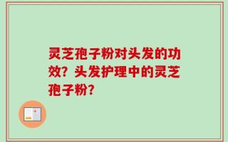 灵芝孢子粉对头发的功效？头发护理中的灵芝孢子粉？