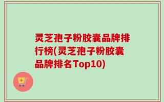 灵芝孢子粉胶囊品牌排行榜(灵芝孢子粉胶囊品牌排名Top10)