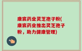 康宸药业灵芝孢子粉(康宸药业推出灵芝孢子粉，助力健康管理)