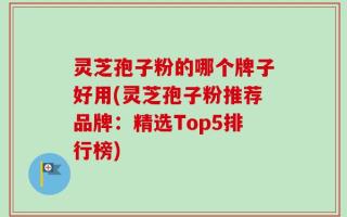 灵芝孢子粉的哪个牌子好用(灵芝孢子粉推荐品牌：精选Top5排行榜)