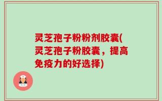 灵芝孢子粉粉剂胶囊(灵芝孢子粉胶囊，提高免疫力的好选择)