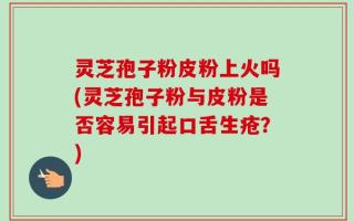 灵芝孢子粉皮粉上火吗(灵芝孢子粉与皮粉是否容易引起口舌生疮？)