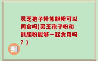 灵芝孢子粉熊胆粉可以同食吗(灵芝孢子粉和熊胆粉能够一起食用吗？)