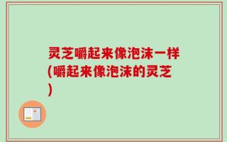 灵芝嚼起来像泡沫一样(嚼起来像泡沫的灵芝)