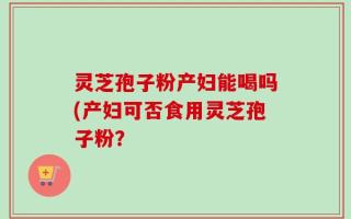 灵芝孢子粉产妇能喝吗(产妇可否食用灵芝孢子粉？
