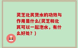 灵芝北芪煲水的功效与作用是什么(灵芝和北芪可以一起泡水，有什么好处？)