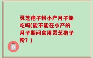 灵芝孢子粉小产月子能吃吗(能不能在小产的月子期间食用灵芝孢子粉？)
