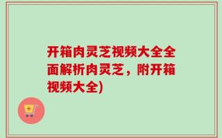 开箱肉灵芝视频大全全面解析肉灵芝，附开箱视频大全)