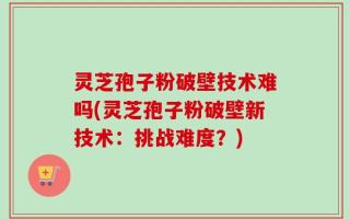 灵芝孢子粉破壁技术难吗(灵芝孢子粉破壁新技术：挑战难度？)
