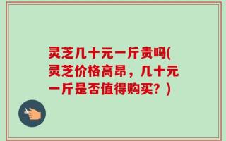 灵芝几十元一斤贵吗(灵芝价格高昂，几十元一斤是否值得购买？)