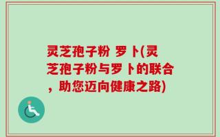 灵芝孢子粉 罗卜(灵芝孢子粉与罗卜的联合，助您迈向健康之路)