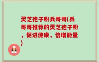 灵芝孢子粉兵哥哥(兵哥哥推荐的灵芝孢子粉，促进健康，倍增能量)