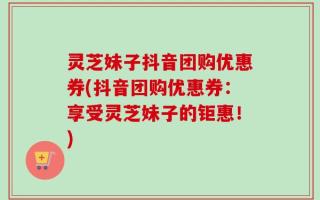 灵芝妹子抖音团购优惠券(抖音团购优惠券：享受灵芝妹子的钜惠！)
